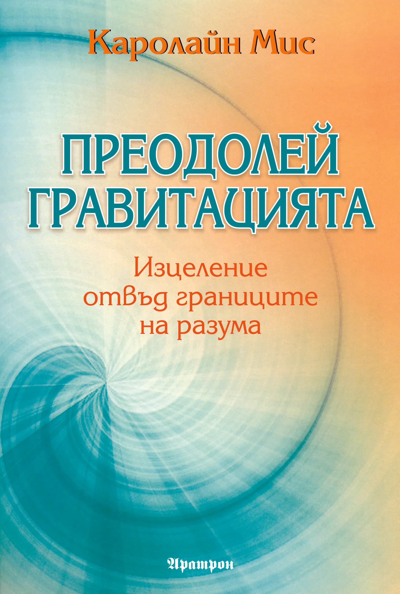 Корица на „ПРЕОДОЛЕЙ ГРАВИТАЦИЯТА. Изцеление отвъд границите на разума" — Каролайн Мис